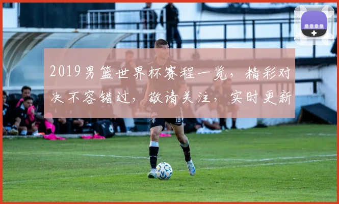2019男篮世界杯赛程一览，精彩对决不容错过，敬请关注，实时更新