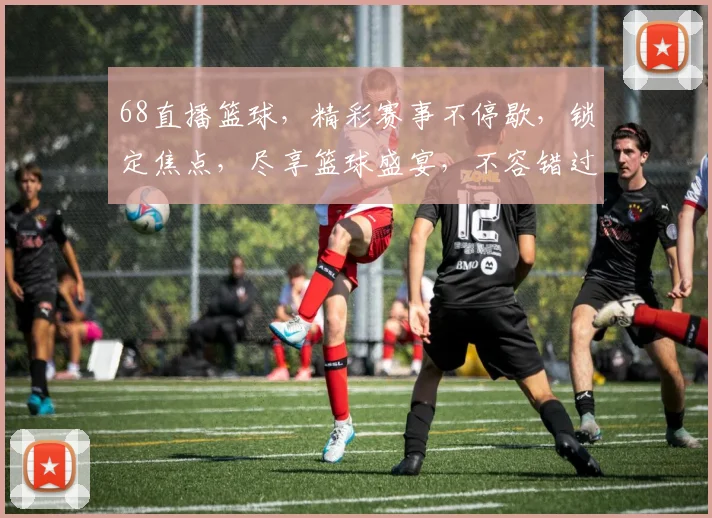 68直播篮球，精彩赛事不停歇，锁定焦点，尽享篮球盛宴，不容错过