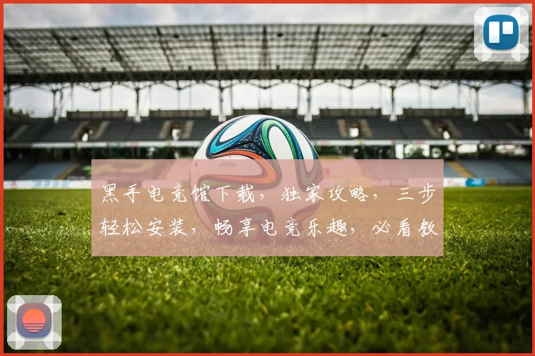 黑手电竞馆下载，独家攻略，三步轻松安装，畅享电竞乐趣，必看教程，不容错过