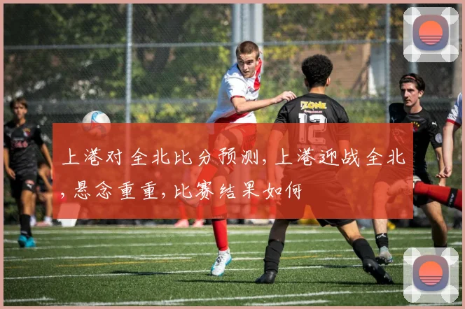 上港对全北比分预测,上港迎战全北,悬念重重,比赛结果如何