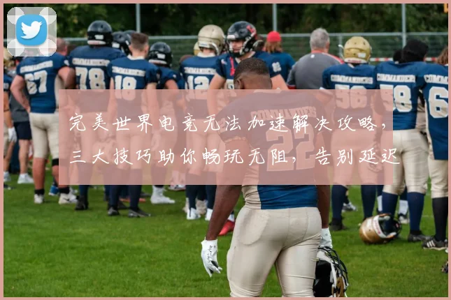 完美世界电竞无法加速解决攻略，三大技巧助你畅玩无阻，告别延迟烦恼